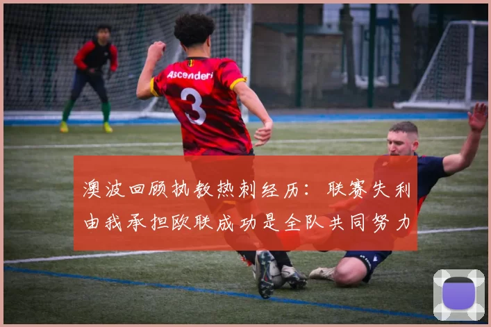 澳波回顾执教热刺经历：联赛失利由我承担欧联成功是全队共同努力的成果