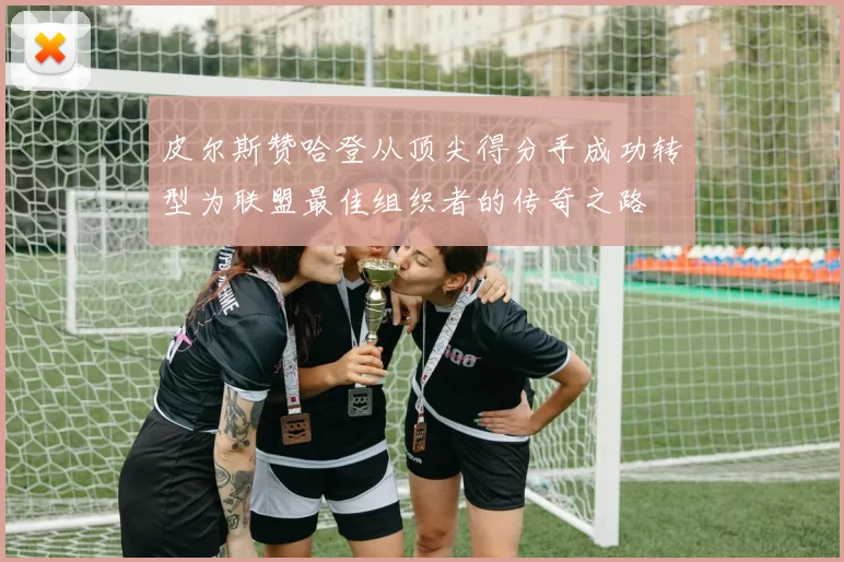 皮尔斯赞哈登从顶尖得分手成功转型为联盟最佳组织者的传奇之路