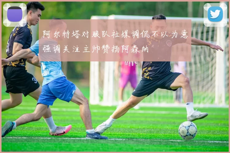 阿尔特塔对狼队社媒调侃不以为意强调关注主帅赞扬阿森纳