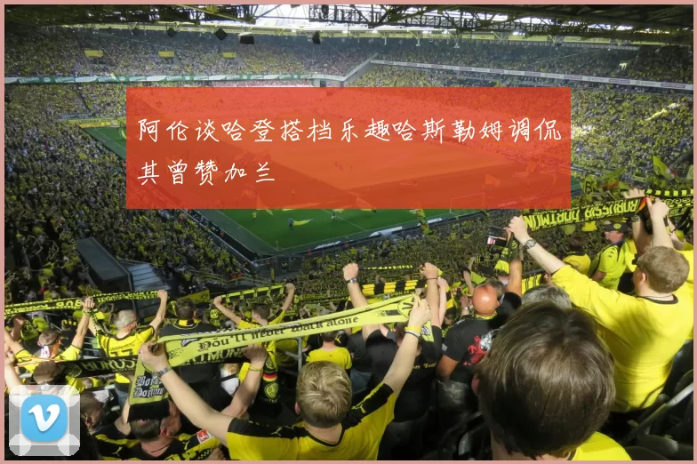 阿伦谈哈登搭档乐趣哈斯勒姆调侃其曾赞加兰