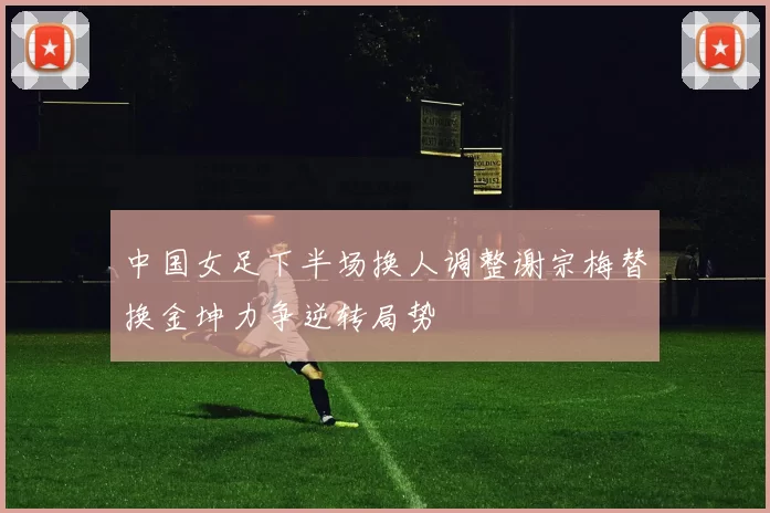 中国女足下半场换人调整谢宗梅替换金坤力争逆转局势