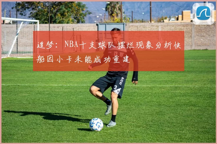 追梦：NBA十支球队摆烂现象分析快船因小卡未能成功重建