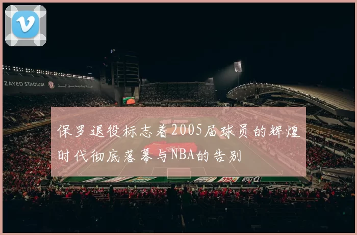 保罗退役标志着2005届球员的辉煌时代彻底落幕与NBA的告别