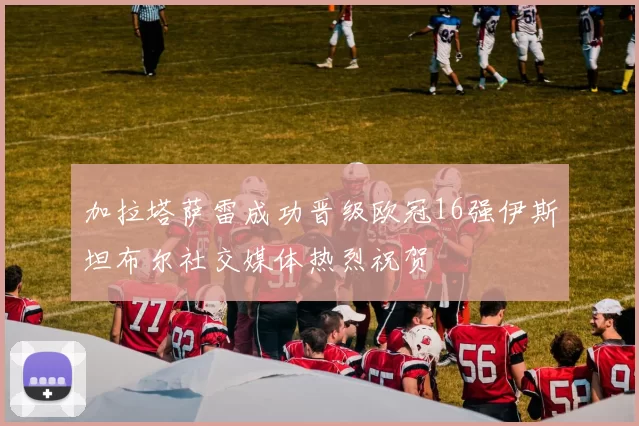 加拉塔萨雷成功晋级欧冠16强伊斯坦布尔社交媒体热烈祝贺