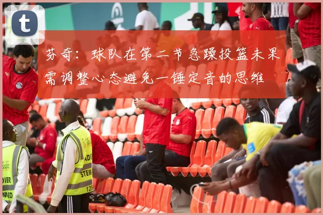 芬奇：球队在第二节急躁投篮未果需调整心态避免一锤定音的思维