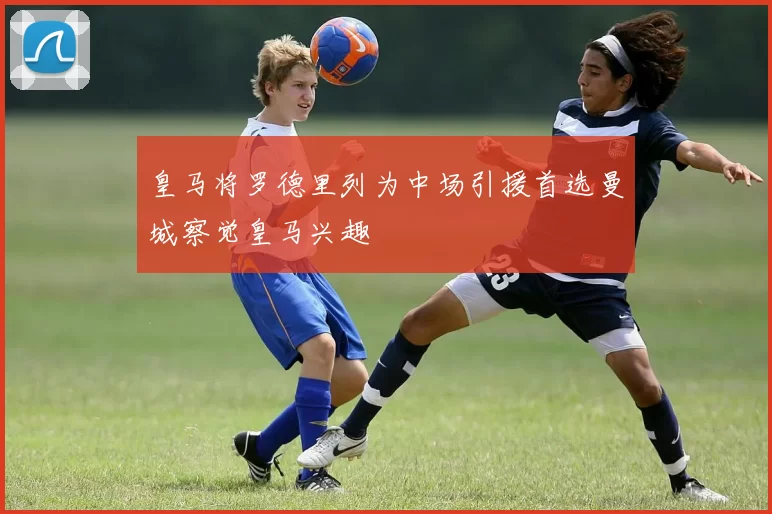 皇马将罗德里列为中场引援首选曼城察觉皇马兴趣