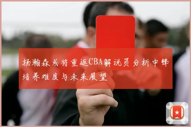 杨瀚森或将重返CBA解说员分析中锋培养难度与未来展望