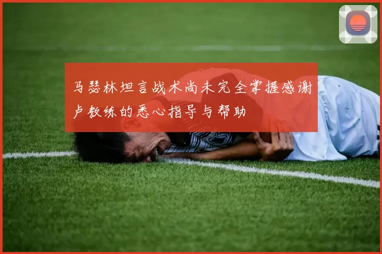 马瑟林坦言战术尚未完全掌握感谢卢教练的悉心指导与帮助