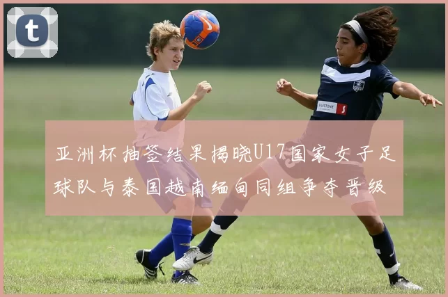 亚洲杯抽签结果揭晓U17国家女子足球队与泰国越南缅甸同组争夺晋级资格