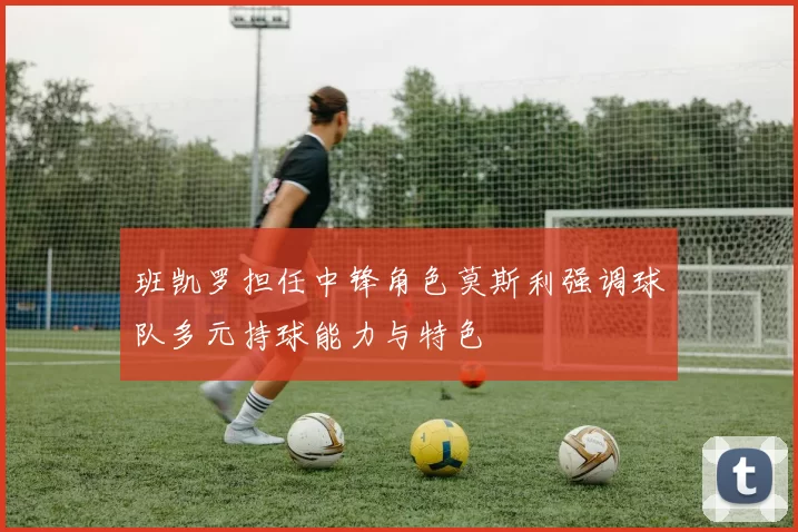 班凯罗担任中锋角色莫斯利强调球队多元持球能力与特色