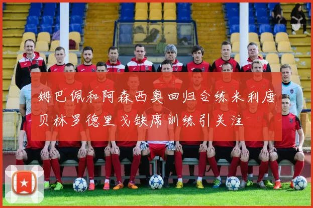 姆巴佩和阿森西奥回归合练米利唐贝林罗德里戈缺席训练引关注
