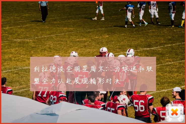 利拉德谈全明星周末：为球迷和联盟全力以赴展现精彩对决