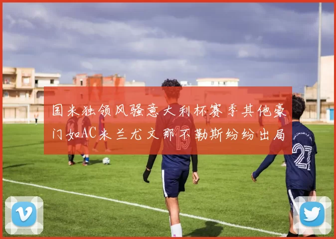 国米独领风骚意大利杯赛季其他豪门如AC米兰尤文那不勒斯纷纷出局
