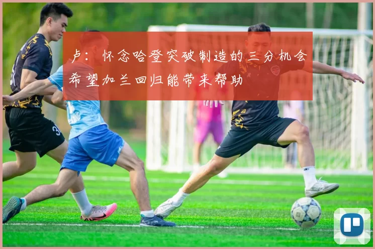 卢：怀念哈登突破制造的三分机会希望加兰回归能带来帮助