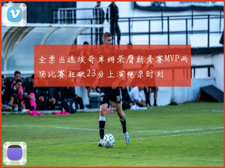 全票当选埃奇库姆荣膺新秀赛MVP两场比赛狂砍23分上演绝杀时刻