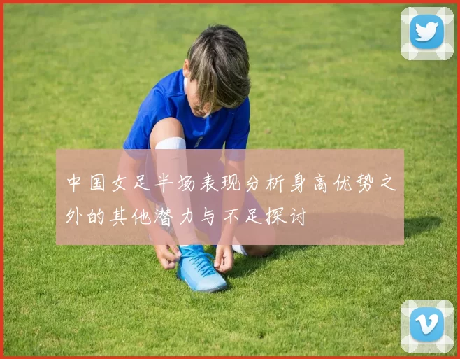 中国女足半场表现分析身高优势之外的其他潜力与不足探讨