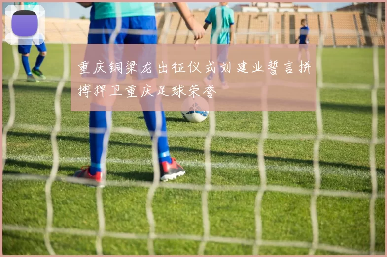 重庆铜梁龙出征仪式刘建业誓言拼搏捍卫重庆足球荣誉