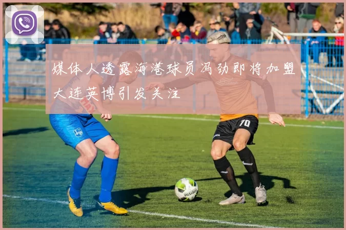 媒体人透露海港球员冯劲即将加盟大连英博引发关注