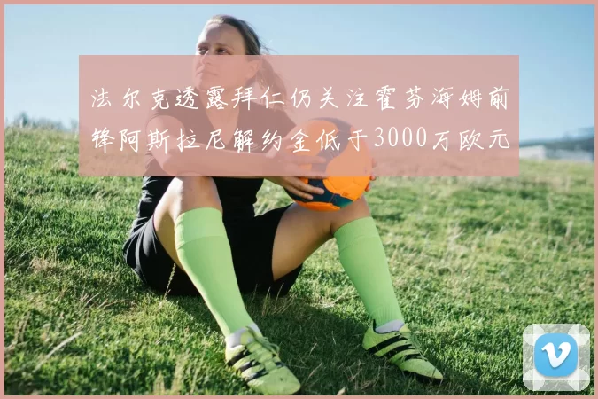 法尔克透露拜仁仍关注霍芬海姆前锋阿斯拉尼解约金低于3000万欧元