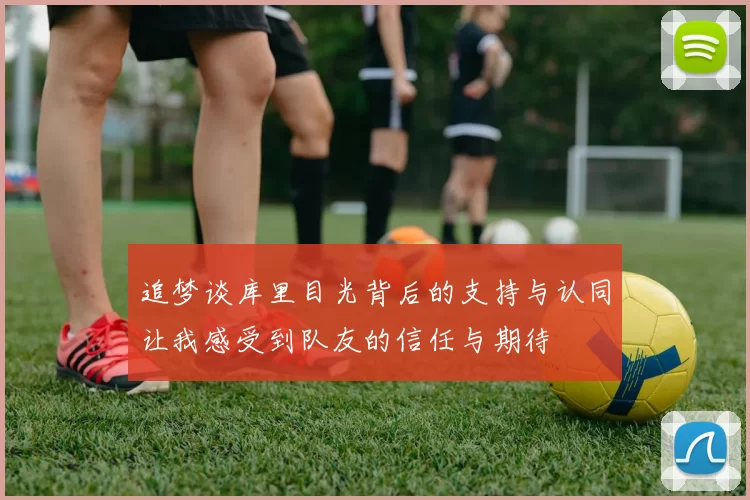 追梦谈库里目光背后的支持与认同让我感受到队友的信任与期待