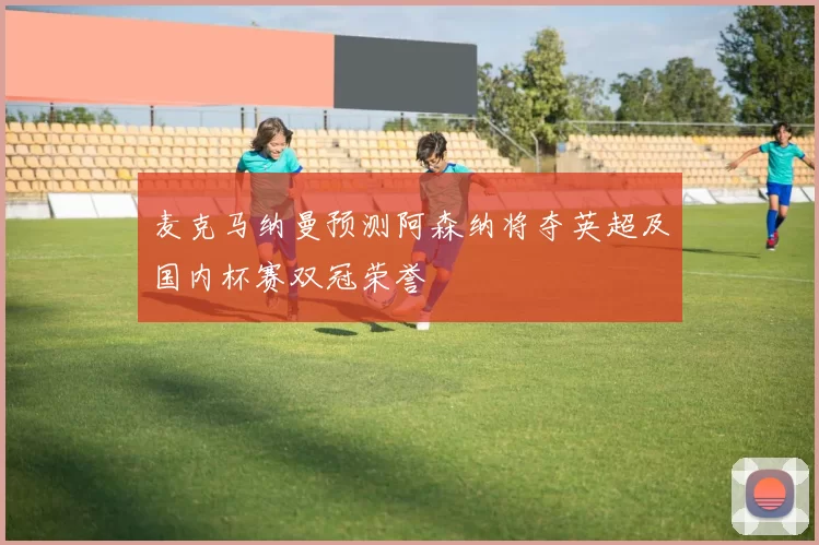 麦克马纳曼预测阿森纳将夺英超及国内杯赛双冠荣誉