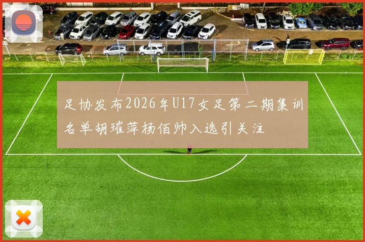 足协发布2026年U17女足第二期集训名单胡璀萍杨佰帅入选引关注